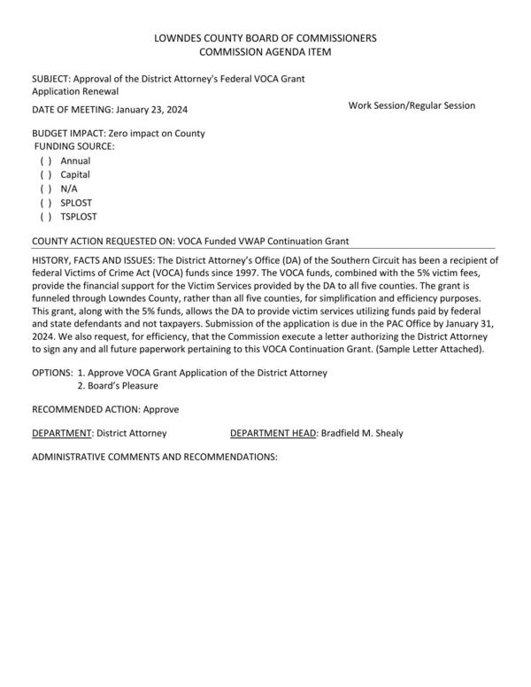 [BUDGET IMPACT: Zero impact on County; The VOCA funds, combined with the 5% victim fees, provide the financial support for the Victim Services provided by the DA to all five counties. The grant is funneled through Lowndes County, rather than all five counties, for simplification and efficiency purposes. This grant, along with the 5% funds, allows the DA to provide victim services utilizing funds paid by federal and state defendants and not taxpayers.]